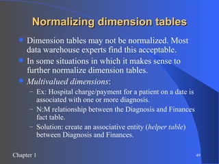 Normalizing dimension tables Dimension tables may not be normalized. Most data warehouse experts find this acceptable. In some situations in which it makes sense to further normalize dimension tables. Multivalued dimensions :  Ex: Hospital charge/payment for a patient on a date is associated with one or more diagnosis. N:M relationship between the Diagnosis and Finances fact table. Solution: create an associative entity ( helper table ) between Diagnosis and Finances. 