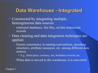 Data Warehouse - Integrated Constructed by integrating multiple, heterogeneous data sources relational databases, flat files, on-line transaction records Data cleaning and data integration techniques are applied. Ensure consistency in naming conventions, encoding structures, attribute measures, etc. among different data sources E.g., Hotel price: currency, tax, breakfast covered, etc. When data is moved to the warehouse, it is converted.   