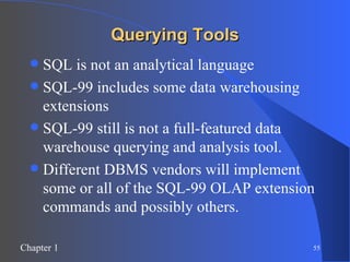 Querying Tools SQL is not an analytical language SQL-99 includes some data warehousing extensions SQL-99 still is not a full-featured data warehouse querying and analysis tool. Different DBMS vendors will implement some or all of the SQL-99 OLAP extension commands and possibly others. 