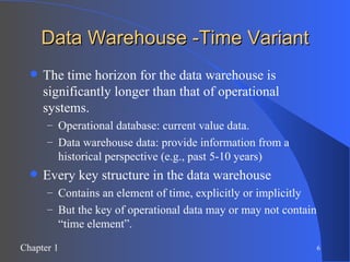 Data Warehouse -Time Variant The time horizon for the data warehouse is significantly longer than that of operational systems. Operational database: current value data. Data warehouse data: provide information from a historical perspective (e.g., past 5-10 years) Every key structure in the data warehouse Contains an element of time, explicitly or implicitly But the key of operational data may or may not contain “time element”. 