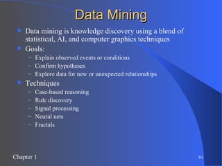 Data Mining Data mining is knowledge discovery using a blend of statistical, AI, and computer graphics techniques Goals: Explain observed events or conditions Confirm hypotheses Explore data for new or unexpected relationships Techniques Case-based reasoning Rule discovery Signal processing Neural nets Fractals 
