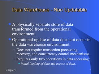 Data Warehouse - Non Updatable A physically separate store of data transformed from the operational environment. Operational update of data does not occur in the data warehouse environment. Does not require transaction processing, recovery, and concurrency control mechanisms. Requires only two operations in data accessing:  initial loading of data  and  access of data . 