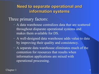 Need to separate operational and information systems Three primary factors: A data warehouse centralizes data that are scattered throughout disparate operational systems and makes them available for DS. A well-designed data warehouse adds value to data by improving their quality and consistency. A separate data warehouse eliminates much of the contention for resources that results when information applications are mixed with operational processing. 