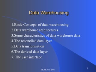 Data Warehousing 1.Basic Concepts of data warehousing 2.Data warehouse architectures 3.Some characteristics of data warehouse data 4.The reconciled data layer 5.Data transformation 6.The derived data layer 7. The user interface HCMC UT, 2008 