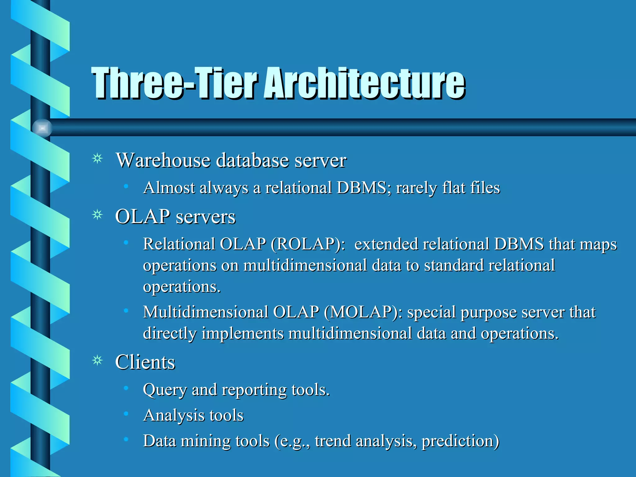 Three-Tier Architecture Warehouse database server Almost always a relational DBMS; rarely flat files OLAP servers Relational OLAP (ROLAP):  extended relational DBMS that maps operations on multidimensional data to standard relational operations. Multidimensional OLAP (MOLAP): special purpose server that directly implements multidimensional data and operations. Clients Query and reporting tools. Analysis tools Data mining tools (e.g., trend analysis, prediction)  