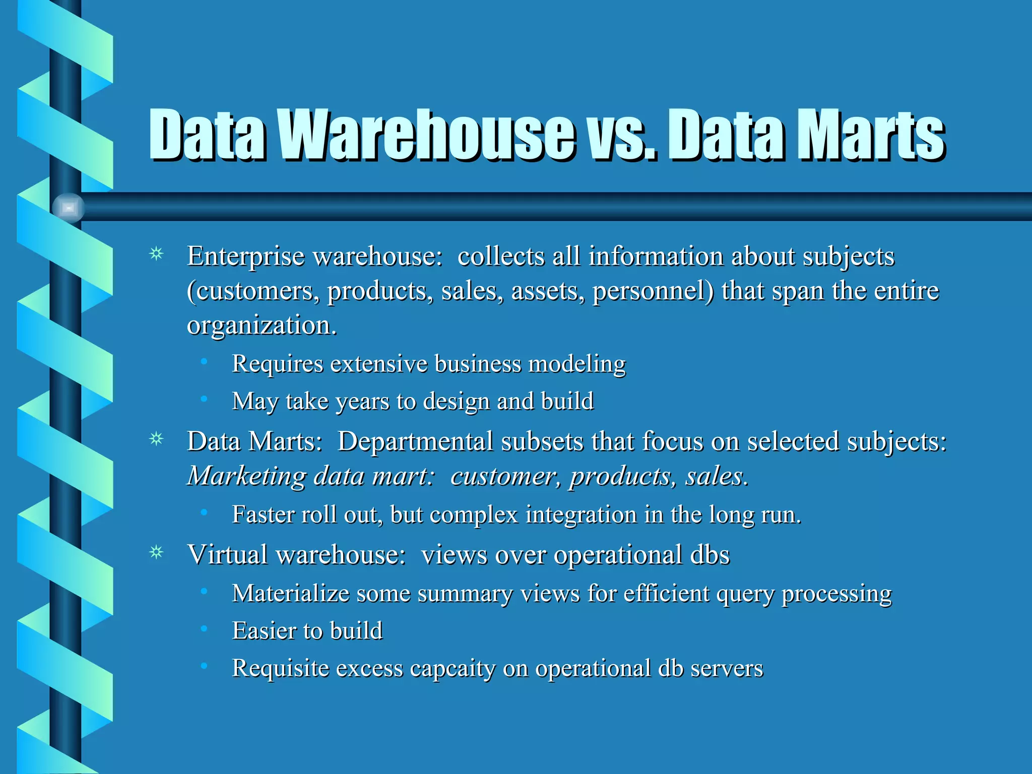 Data Warehouse vs. Data Marts Enterprise warehouse:  collects all information about subjects (customers, products, sales, assets, personnel) that span the entire organization. Requires extensive business modeling May take years to design and build Data Marts:  Departmental subsets that focus on selected subjects:  Marketing data mart:  customer, products, sales. Faster roll out, but complex integration in the long run. Virtual warehouse:  views over operational dbs Materialize some summary views for efficient query processing Easier to build Requisite excess capcaity on operational db servers 