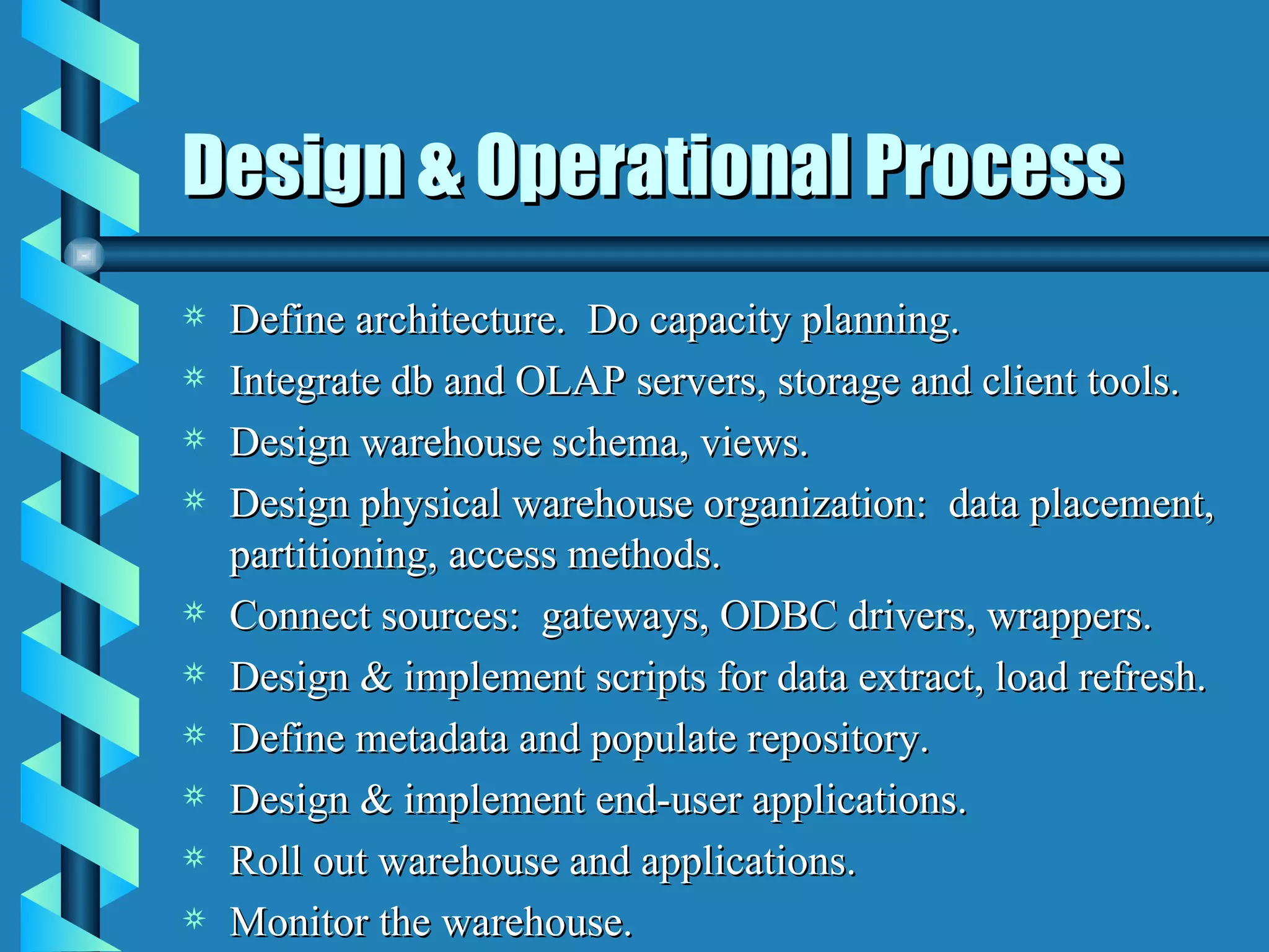 Design & Operational Process Define architecture.  Do capacity planning. Integrate db and OLAP servers, storage and client tools. Design warehouse schema, views. Design physical warehouse organization:  data placement, partitioning, access methods. Connect sources:  gateways, ODBC drivers, wrappers. Design & implement scripts for data extract, load refresh. Define metadata and populate repository. Design & implement end-user applications. Roll out warehouse and applications. Monitor the warehouse. 