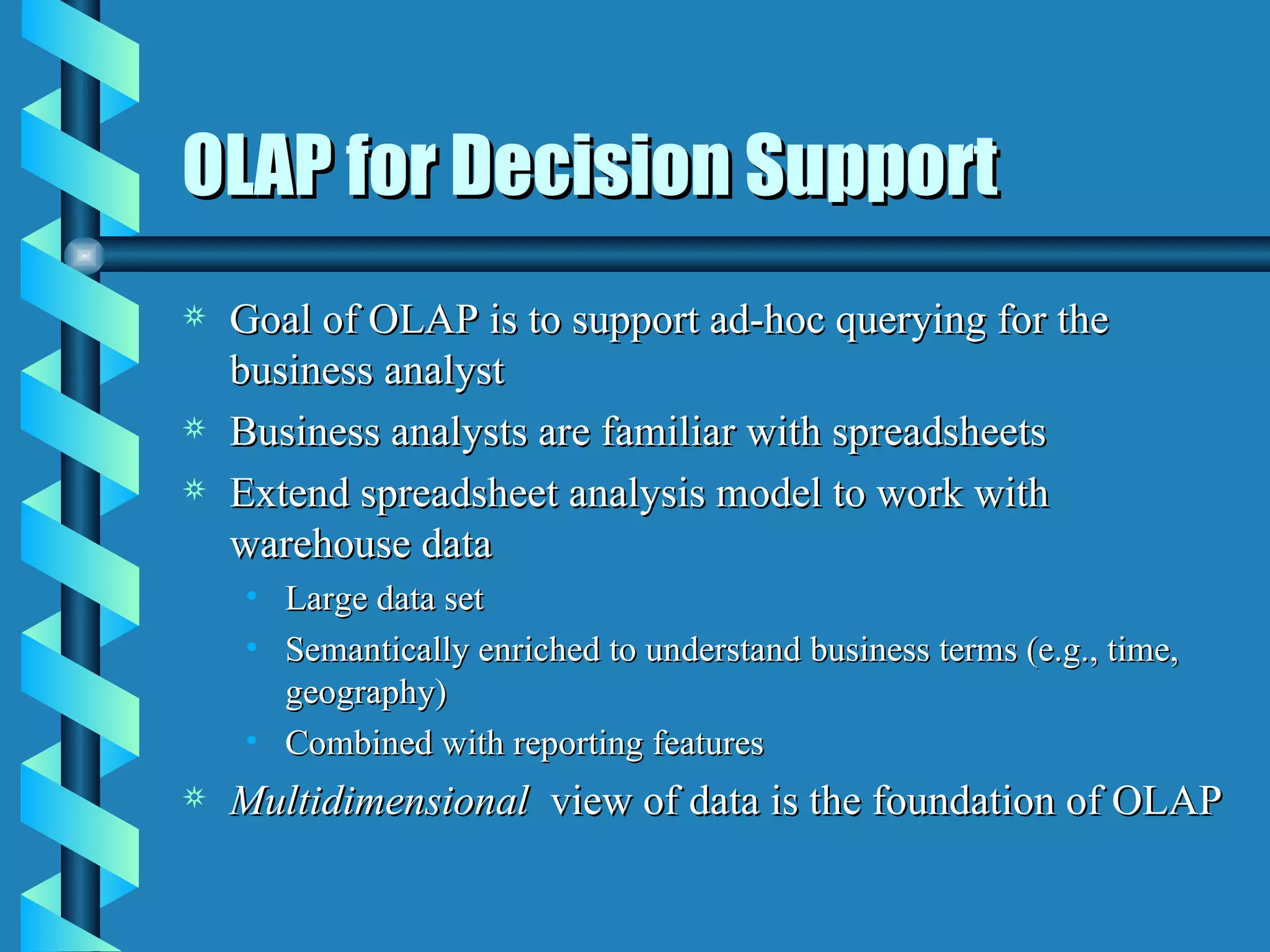 OLAP for Decision Support Goal of OLAP is to support ad-hoc querying for the business analyst Business analysts are familiar with spreadsheets Extend spreadsheet analysis model to work with warehouse data Large data set Semantically enriched to understand business terms (e.g., time, geography) Combined with reporting features Multidimensional  view of data is the foundation of OLAP 