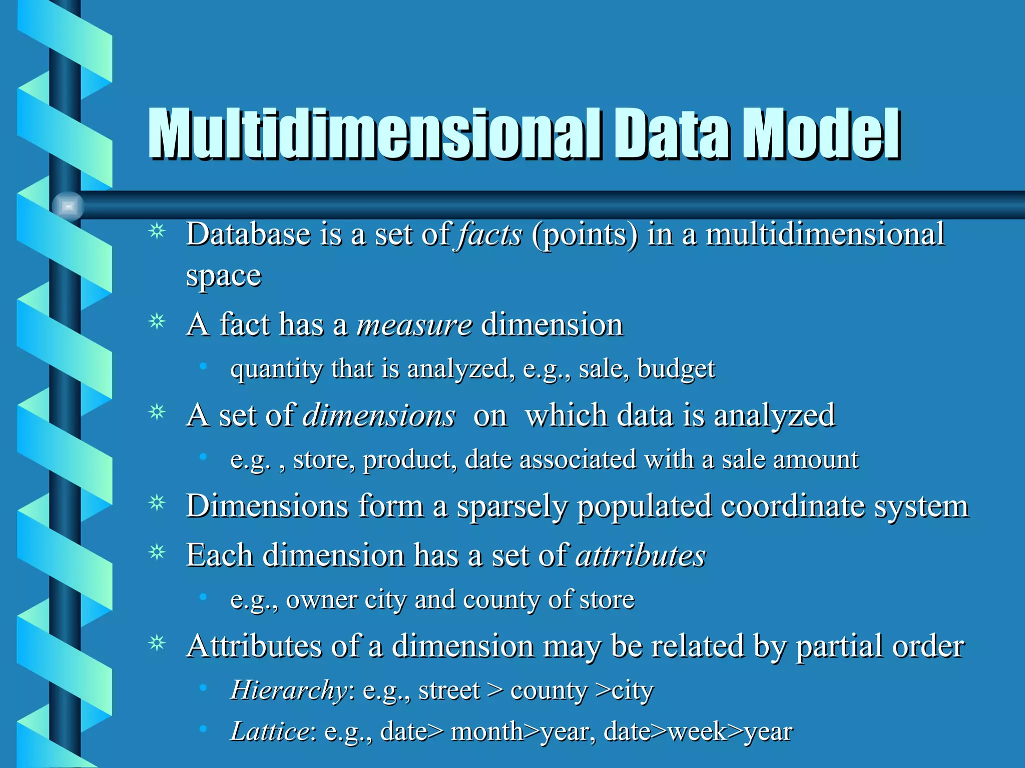 Multidimensional Data Model Database is a set of  facts  (points) in a multidimensional space A fact has a  measure  dimension quantity that is analyzed, e.g., sale, budget A set of  dimensions   on  which data is analyzed e.g. , store, product, date associated with a sale amount Dimensions form a sparsely populated coordinate system Each dimension has a set of  attributes e.g., owner city and county of store Attributes of a dimension may be related by partial order Hierarchy : e.g., street > county >city Lattice : e.g., date> month>year, date>week>year  