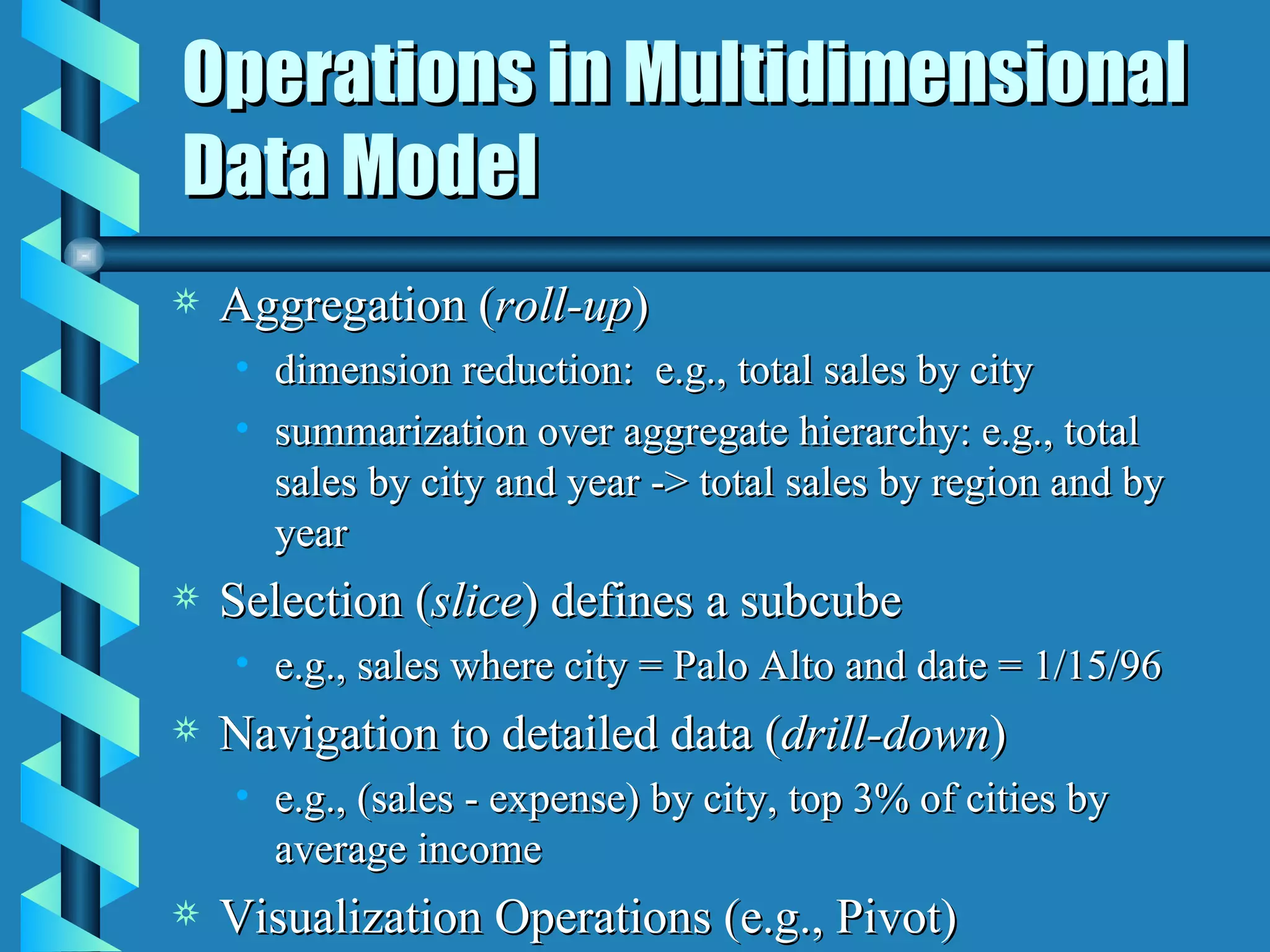Operations in Multidimensional Data Model Aggregation ( roll-up ) dimension reduction:  e.g., total sales by city summarization over aggregate hierarchy: e.g., total sales by city and year -> total sales by region and by year Selection ( slice ) defines a subcube e.g., sales where city = Palo Alto and date = 1/15/96 Navigation to detailed data ( drill-down ) e.g., (sales - expense) by city, top 3% of cities by average income Visualization Operations (e.g., Pivot) 