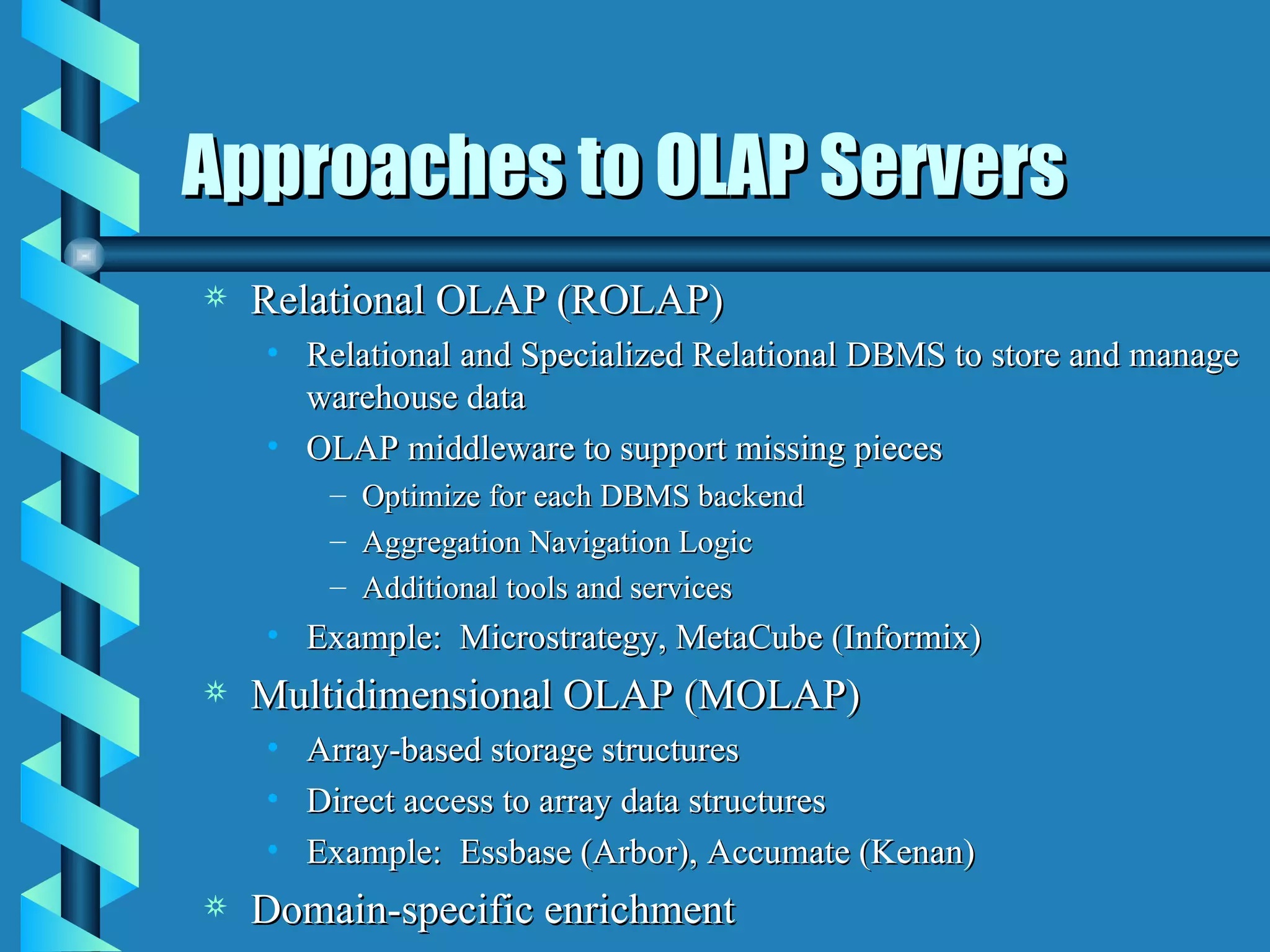 Approaches to OLAP Servers Relational OLAP (ROLAP) Relational and Specialized Relational DBMS to store and manage warehouse data OLAP middleware to support missing pieces Optimize for each DBMS backend Aggregation Navigation Logic Additional tools and services Example:  Microstrategy, MetaCube (Informix) Multidimensional OLAP (MOLAP) Array-based storage structures Direct access to array data structures Example:  Essbase (Arbor), Accumate (Kenan) Domain-specific enrichment 