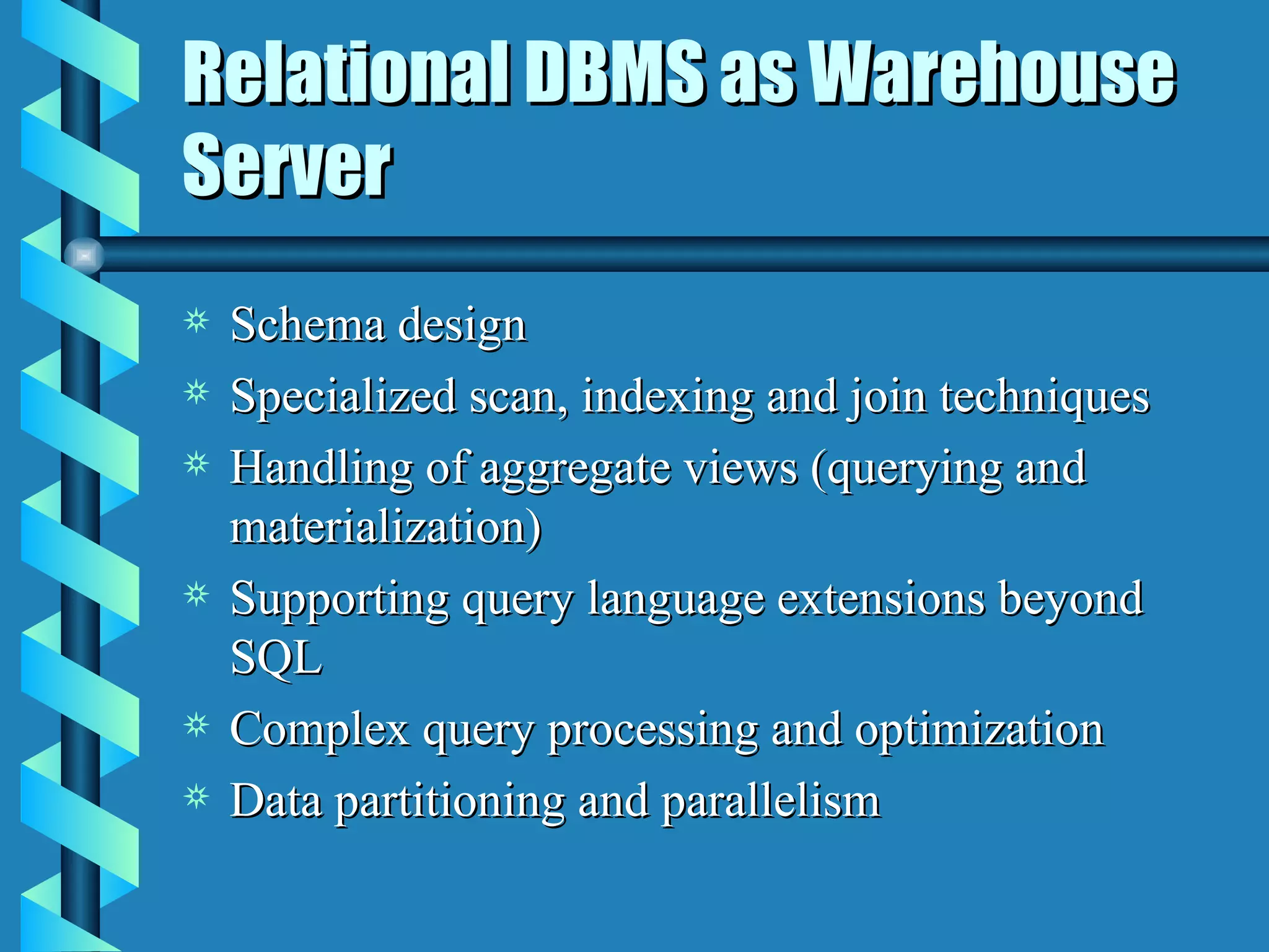 Relational DBMS as Warehouse Server Schema design Specialized scan, indexing and join techniques Handling of aggregate views (querying and materialization) Supporting query language extensions beyond SQL Complex query processing and optimization Data partitioning and parallelism 