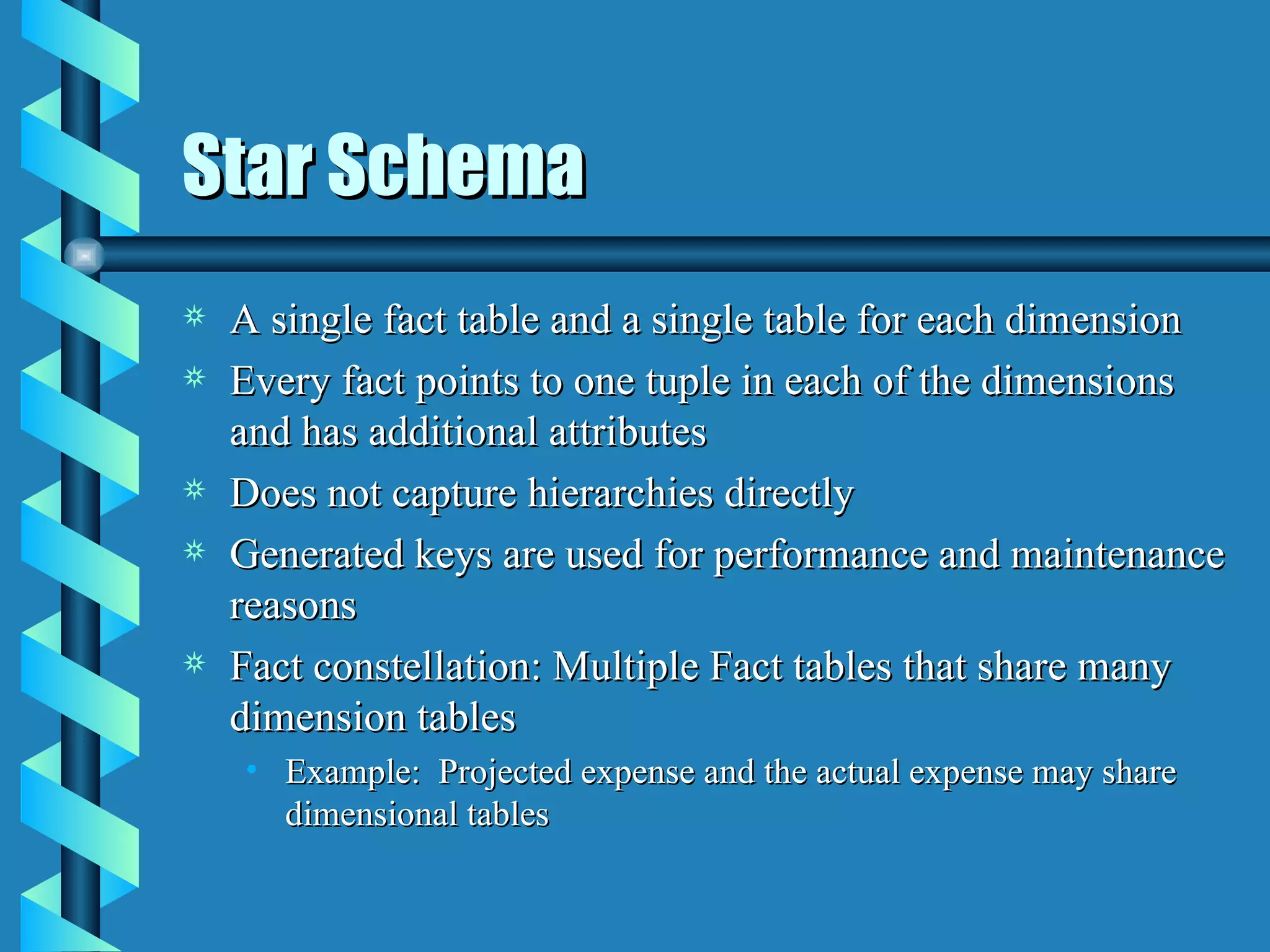 Star Schema A single fact table and a single table for each dimension Every fact points to one tuple in each of the dimensions and has additional attributes Does not capture hierarchies directly Generated keys are used for performance and maintenance reasons Fact constellation: Multiple Fact tables that share many dimension tables Example:  Projected expense and the actual expense may share dimensional tables 
