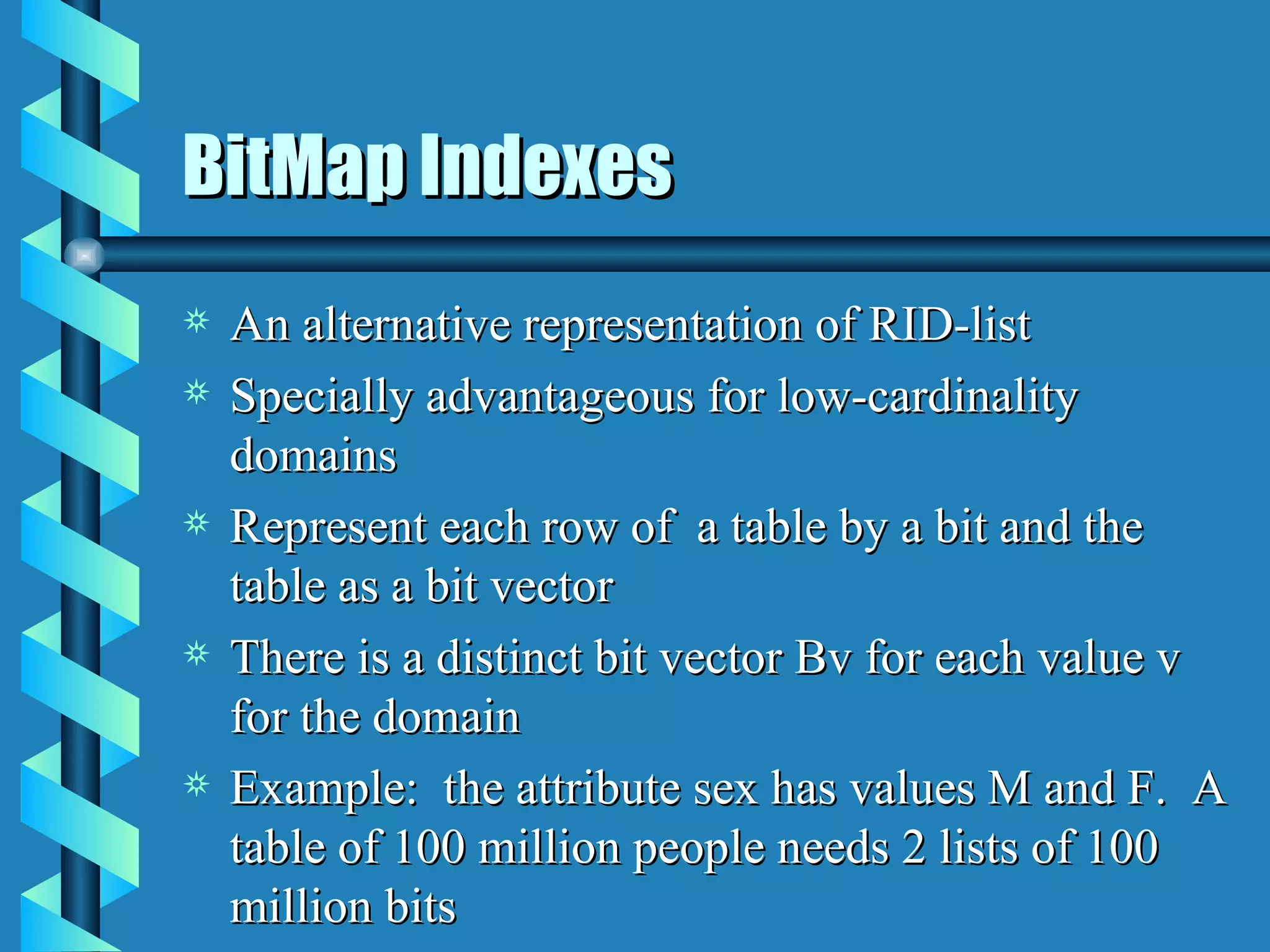 BitMap Indexes An alternative representation of RID-list Specially advantageous for low-cardinality domains Represent each row of  a table by a bit and the table as a bit vector There is a distinct bit vector Bv for each value v for the domain Example:  the attribute sex has values M and F.  A table of 100 million people needs 2 lists of 100 million bits 