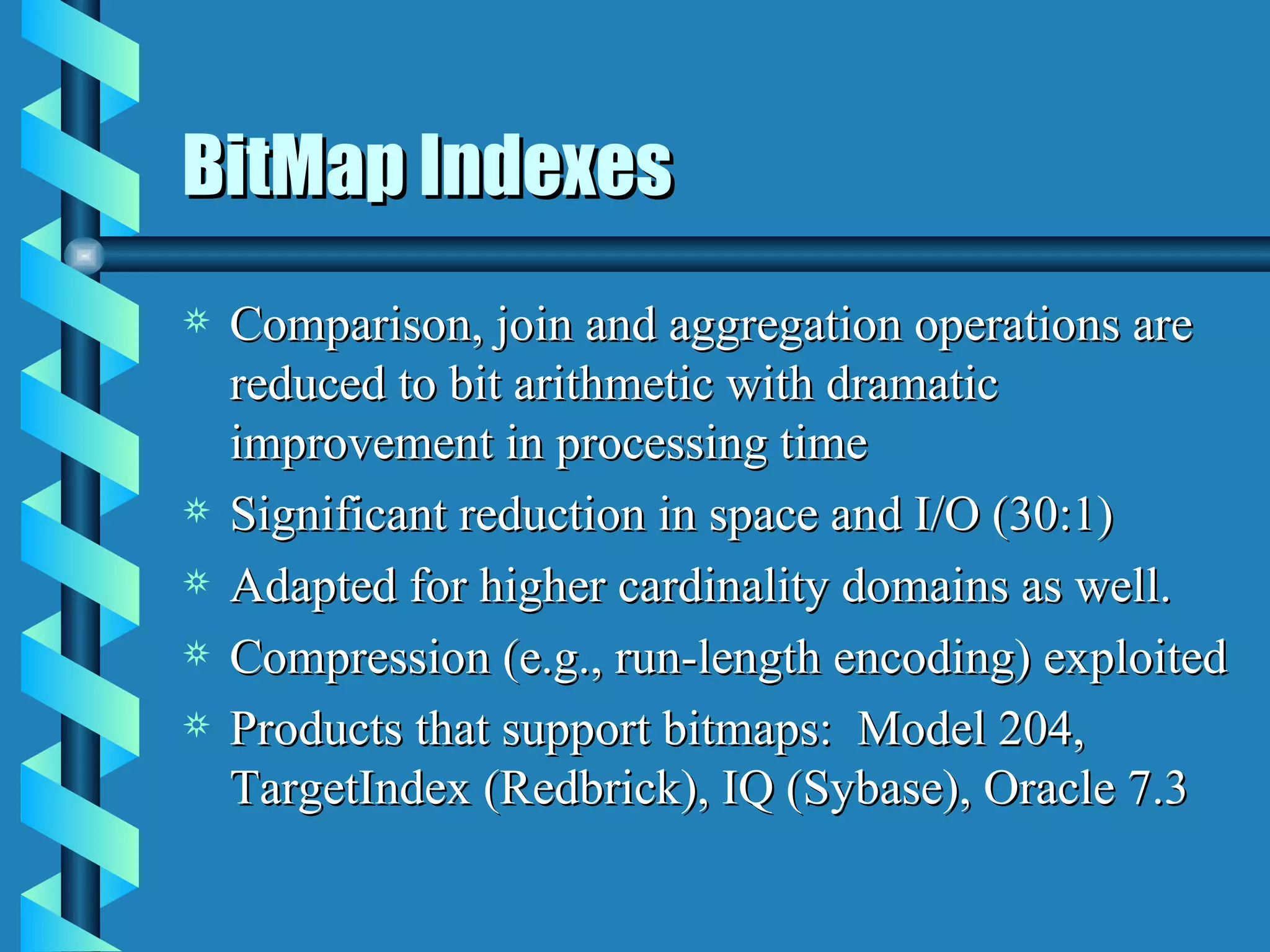 BitMap Indexes Comparison, join and aggregation operations are reduced to bit arithmetic with dramatic improvement in processing time Significant reduction in space and I/O (30:1) Adapted for higher cardinality domains as well. Compression (e.g., run-length encoding) exploited Products that support bitmaps:  Model 204, TargetIndex (Redbrick), IQ (Sybase), Oracle 7.3 
