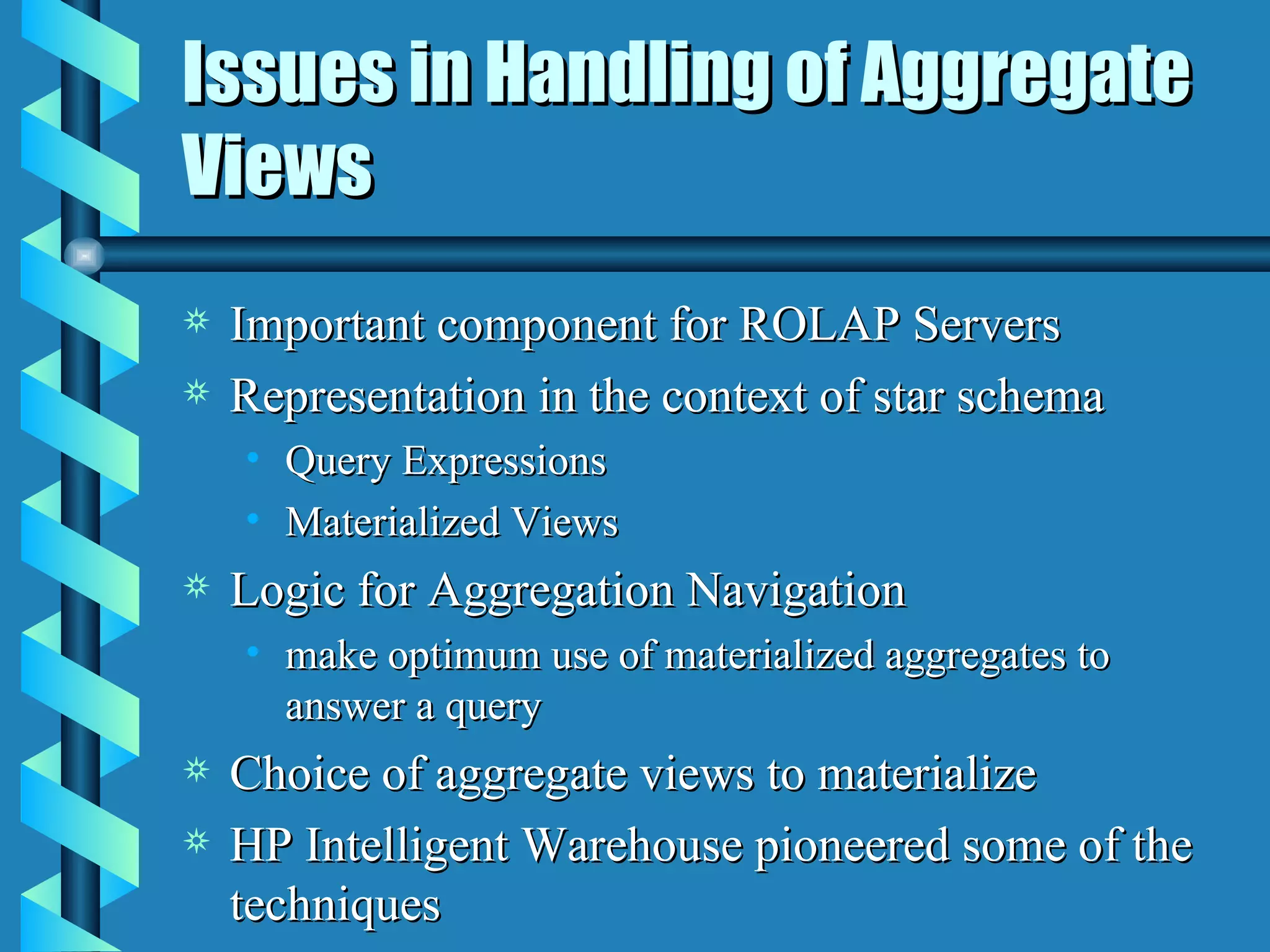 Issues in Handling of Aggregate Views Important component for ROLAP Servers Representation in the context of star schema Query Expressions Materialized Views Logic for Aggregation Navigation make optimum use of materialized aggregates to answer a query Choice of aggregate views to materialize HP Intelligent Warehouse pioneered some of the techniques 