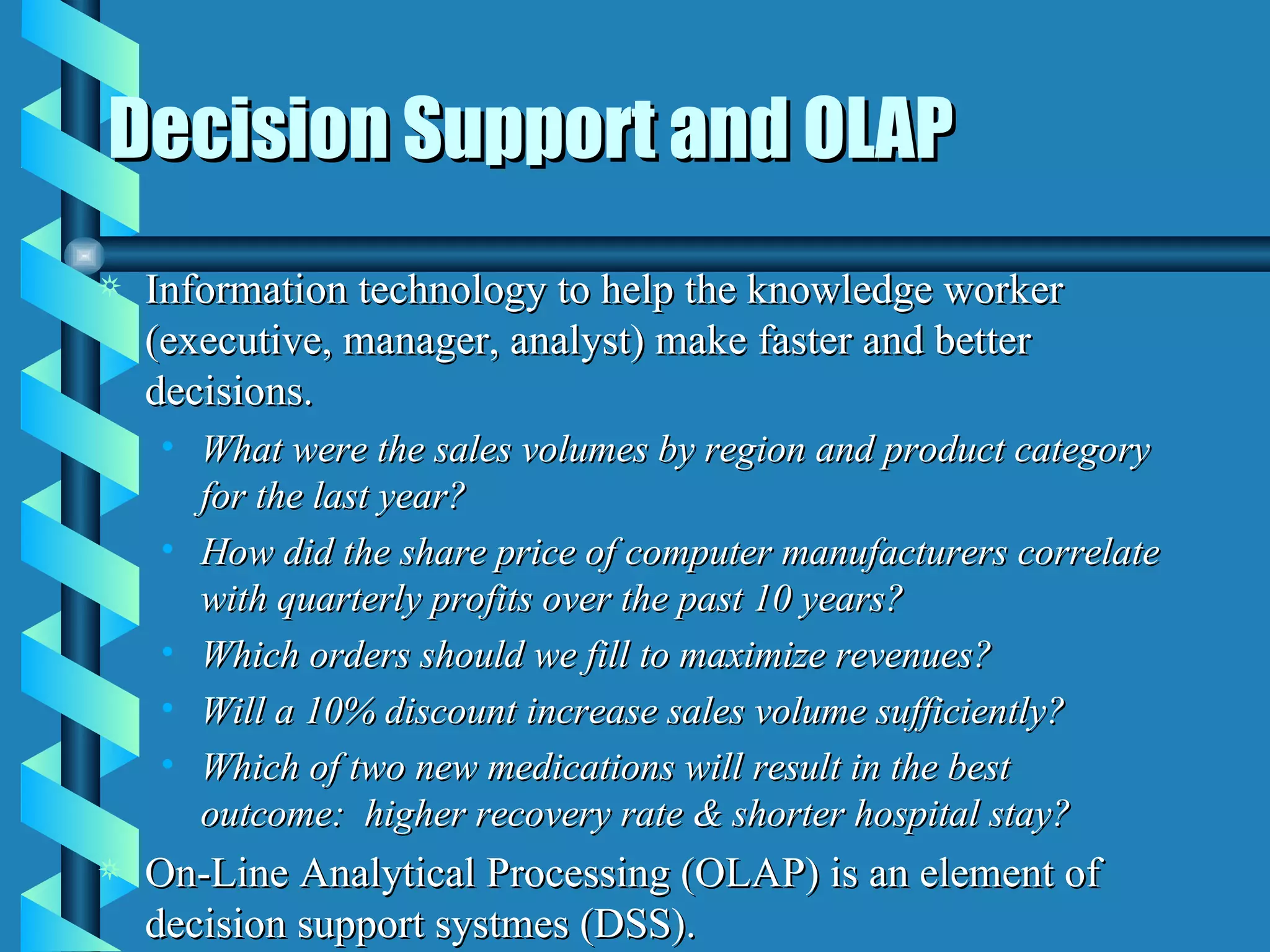 Decision Support and OLAP Information technology to help the knowledge worker (executive, manager, analyst) make faster and better decisions. What were the sales volumes by region and product category for the last year? How did the share price of computer manufacturers correlate with quarterly profits over the past 10 years? Which orders should we fill to maximize revenues? Will a 10% discount increase sales volume sufficiently? Which of two new medications will result in the best outcome:  higher recovery rate & shorter hospital stay? On-Line Analytical Processing (OLAP) is an element of decision support systmes (DSS).  