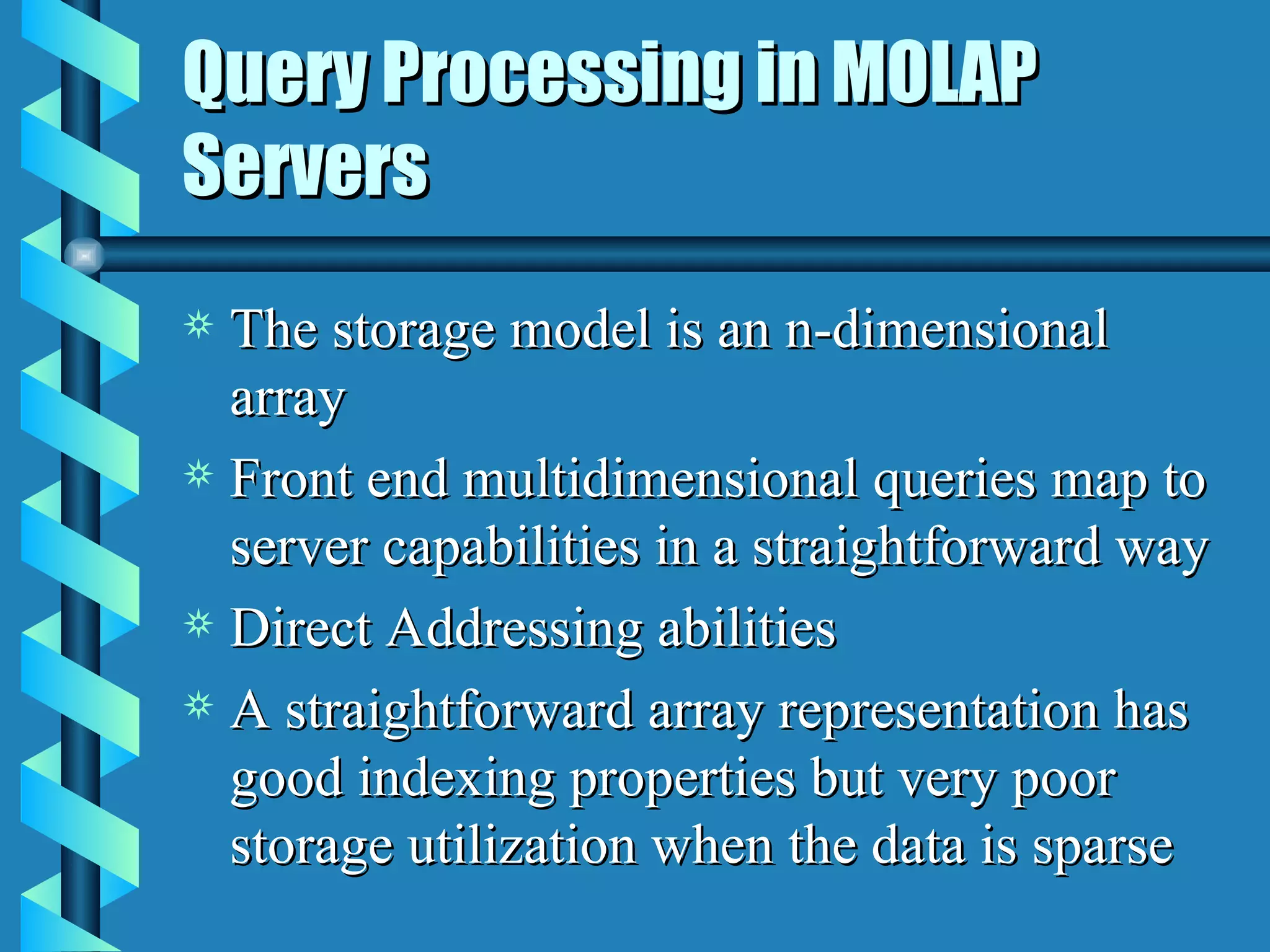 Query Processing in MOLAP Servers The storage model is an n-dimensional array Front end multidimensional queries map to server capabilities in a straightforward way Direct Addressing abilities A straightforward array representation has good indexing properties but very poor storage utilization when the data is sparse 