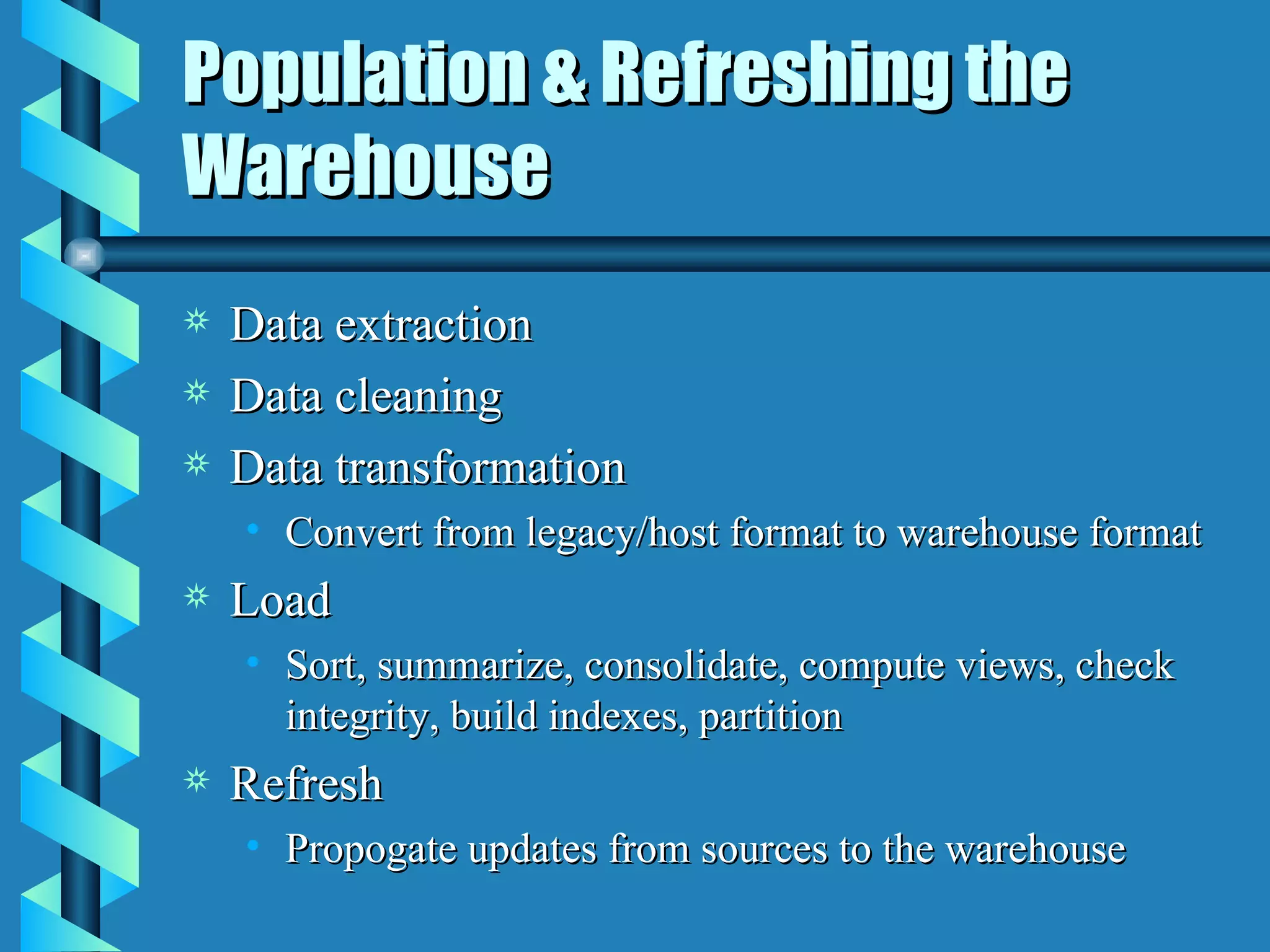 Population & Refreshing the Warehouse Data extraction Data cleaning Data transformation Convert from legacy/host format to warehouse format Load  Sort, summarize, consolidate, compute views, check integrity, build indexes, partition Refresh Propogate updates from sources to the warehouse 