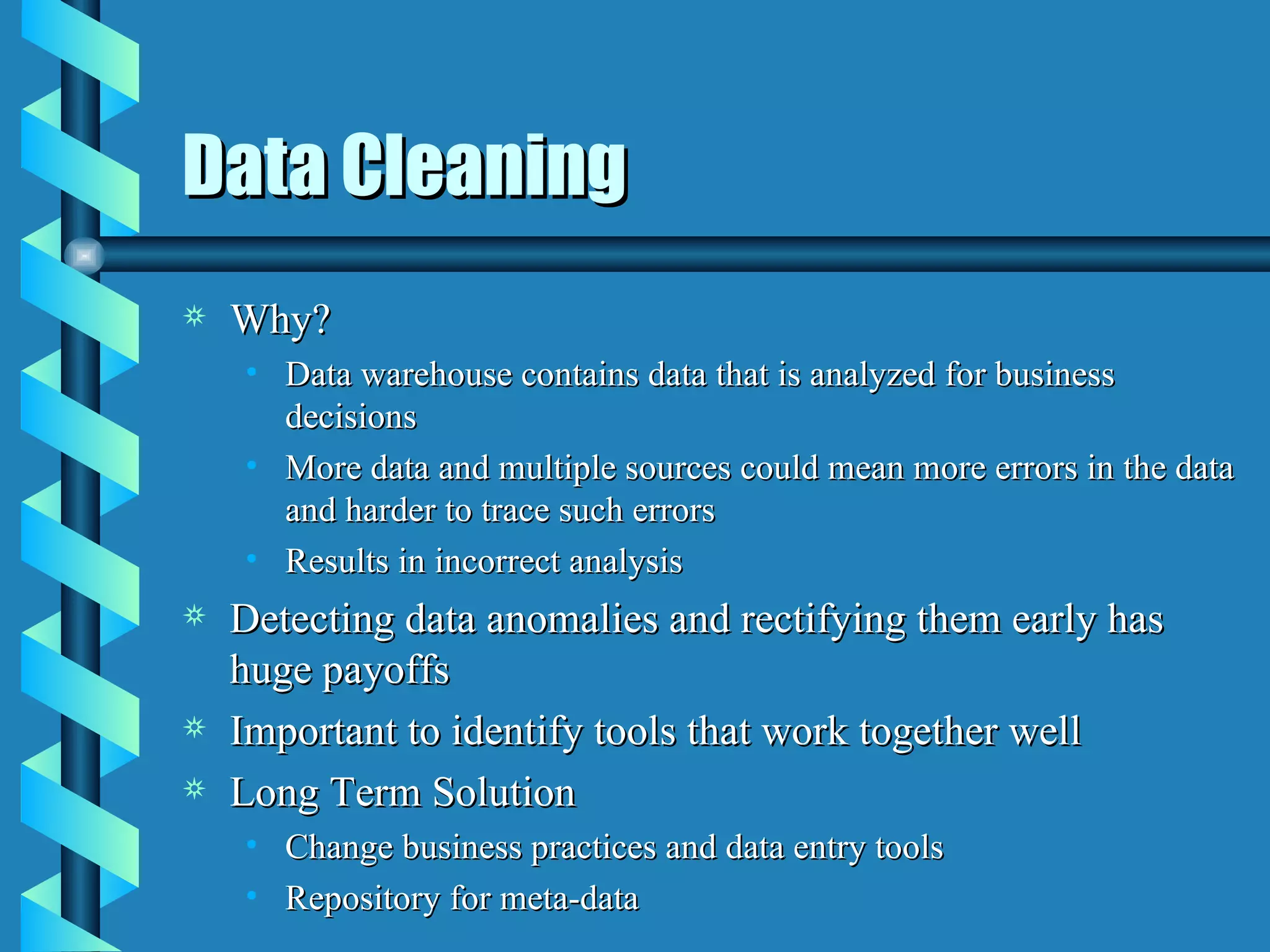 Data Cleaning Why? Data warehouse contains data that is analyzed for business decisions More data and multiple sources could mean more errors in the data and harder to trace such errors Results in incorrect analysis Detecting data anomalies and rectifying them early has huge payoffs Important to identify tools that work together well Long Term Solution Change business practices and data entry tools Repository for meta-data 