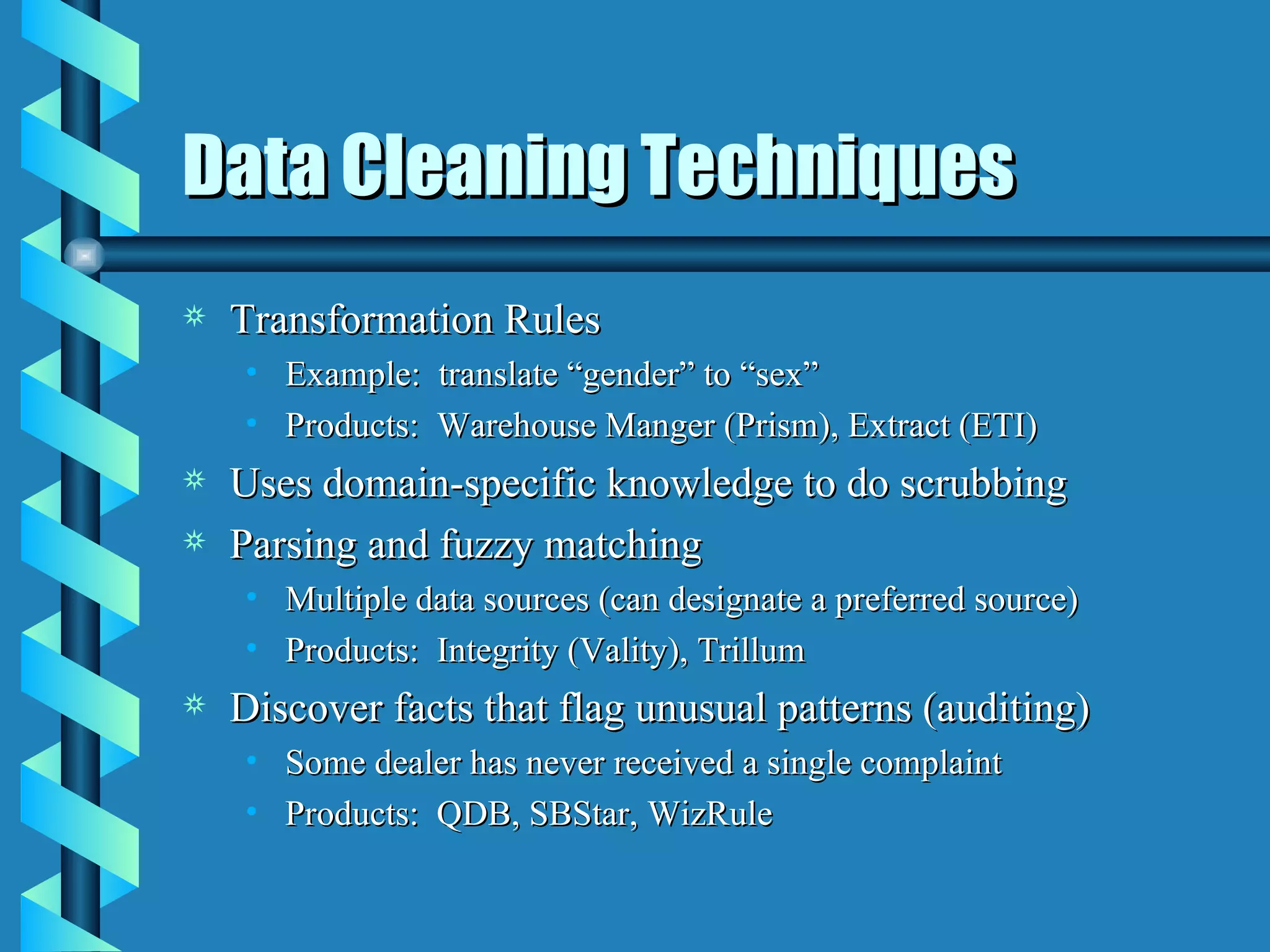 Data Cleaning Techniques Transformation Rules Example:  translate “gender” to “sex” Products:  Warehouse Manger (Prism), Extract (ETI) Uses domain-specific knowledge to do scrubbing Parsing and fuzzy matching Multiple data sources (can designate a preferred source) Products:  Integrity (Vality), Trillum Discover facts that flag unusual patterns (auditing) Some dealer has never received a single complaint Products:  QDB, SBStar, WizRule 