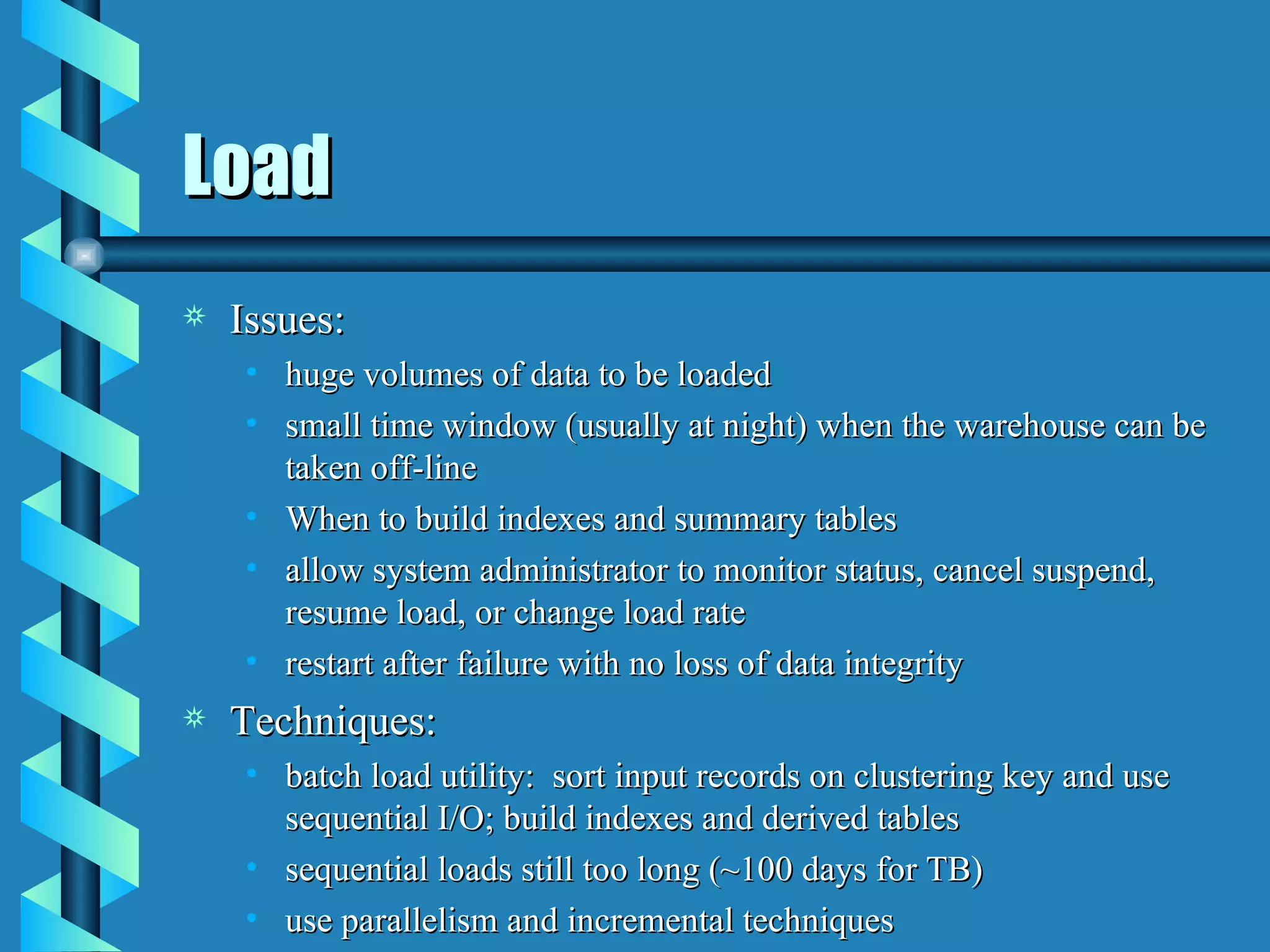 Load Issues: huge volumes of data to be loaded small time window (usually at night) when the warehouse can be taken off-line When to build indexes and summary tables allow system administrator to monitor status, cancel suspend, resume load, or change load rate restart after failure with no loss of data integrity Techniques: batch load utility:  sort input records on clustering key and use sequential I/O; build indexes and derived tables sequential loads still too long (~100 days for TB) use parallelism and incremental techniques 