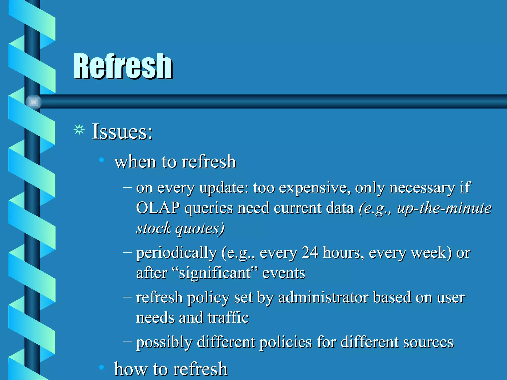 Refresh Issues: when to refresh on every update: too expensive, only necessary if OLAP queries need current data  (e.g., up-the-minute stock quotes) periodically (e.g., every 24 hours, every week) or after “significant” events refresh policy set by administrator based on user needs and traffic possibly different policies for different sources how to refresh 