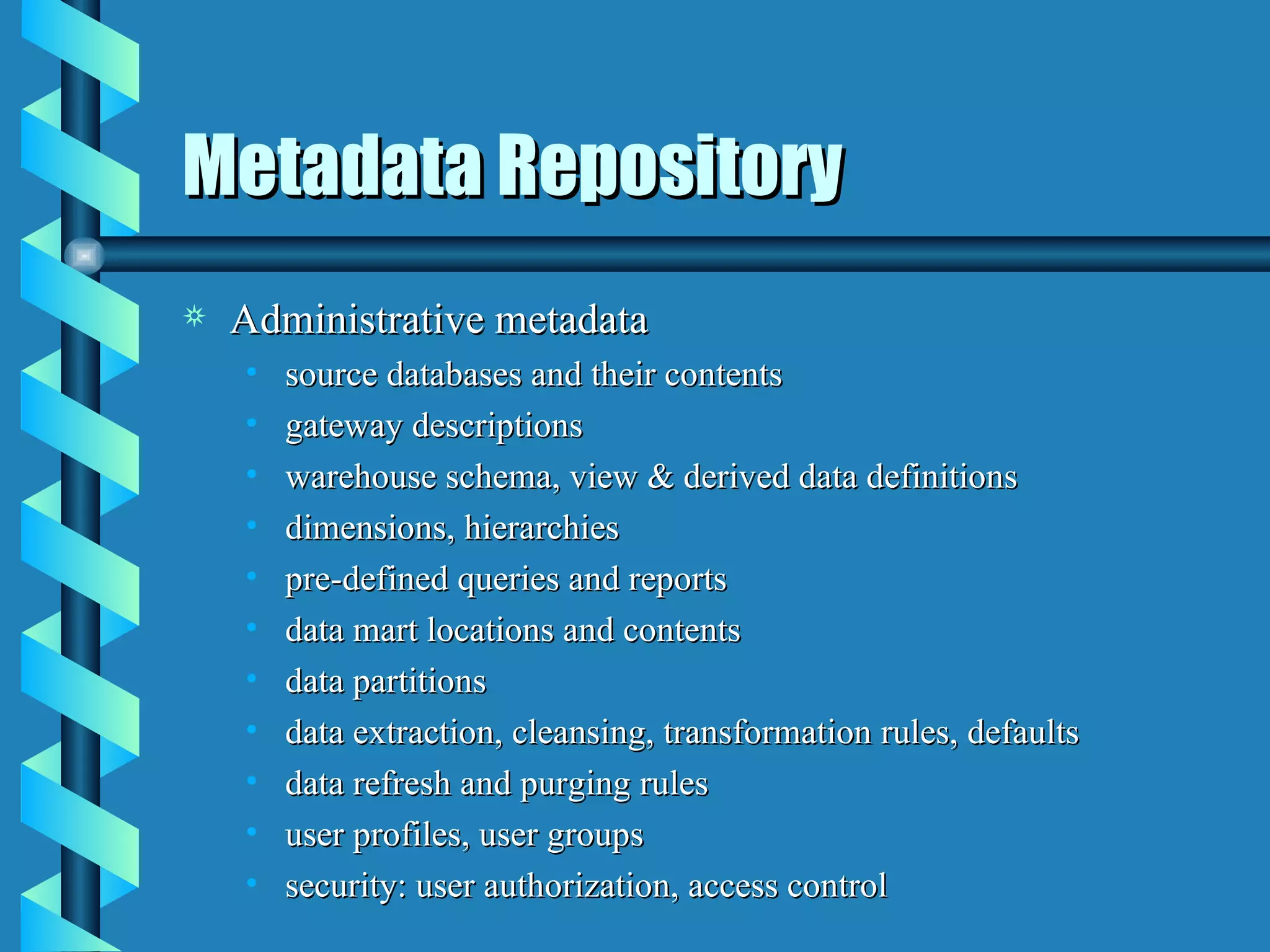 Metadata Repository Administrative metadata source databases and their contents gateway descriptions warehouse schema, view & derived data definitions dimensions, hierarchies pre-defined queries and reports data mart locations and contents data partitions data extraction, cleansing, transformation rules, defaults data refresh and purging rules user profiles, user groups security: user authorization, access control 
