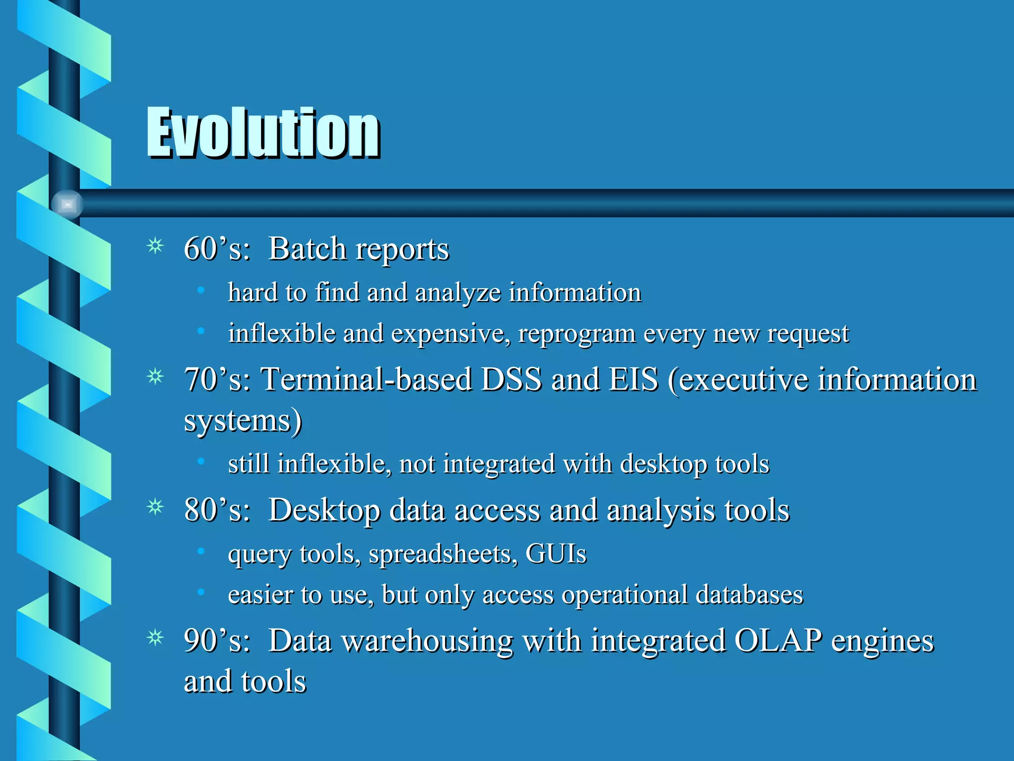 Evolution 60’s:  Batch reports hard to find and analyze information inflexible and expensive, reprogram every new request 70’s: Terminal-based DSS and EIS (executive information systems) still inflexible, not integrated with desktop tools 80’s:  Desktop data access and analysis tools query tools, spreadsheets, GUIs easier to use, but only access operational databases 90’s:  Data warehousing with integrated OLAP engines and tools 