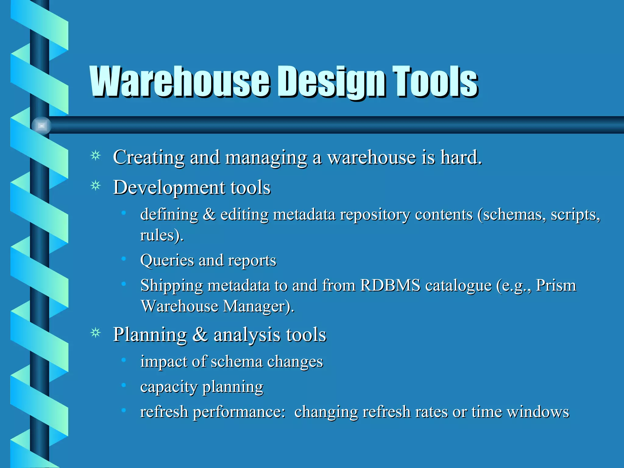 Warehouse Design Tools Creating and managing a warehouse is hard. Development tools defining & editing metadata repository contents (schemas, scripts, rules). Queries and reports Shipping metadata to and from RDBMS catalogue (e.g., Prism Warehouse Manager). Planning & analysis tools impact of schema changes capacity planning refresh performance:  changing refresh rates or time windows 
