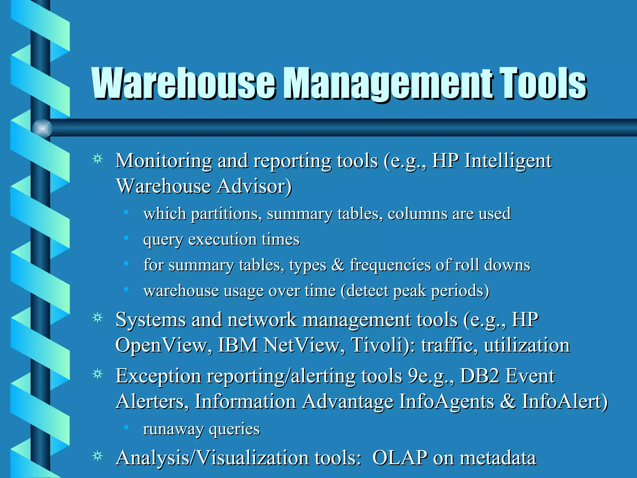 Warehouse Management Tools Monitoring and reporting tools (e.g., HP Intelligent Warehouse Advisor) which partitions, summary tables, columns are used  query execution times for summary tables, types & frequencies of roll downs warehouse usage over time (detect peak periods) Systems and network management tools (e.g., HP OpenView, IBM NetView, Tivoli): traffic, utilization Exception reporting/alerting tools 9e.g., DB2 Event Alerters, Information Advantage InfoAgents & InfoAlert) runaway queries Analysis/Visualization tools:  OLAP on metadata 