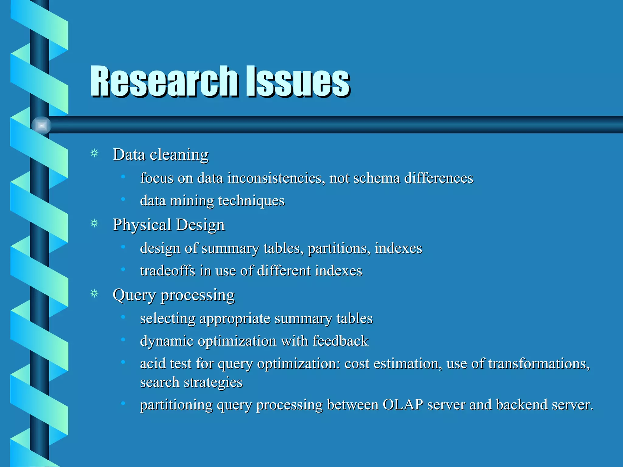 Research Issues Data cleaning focus on data inconsistencies, not schema differences data mining techniques Physical Design design of summary tables, partitions, indexes tradeoffs in use of different indexes Query processing selecting appropriate summary tables dynamic optimization with feedback acid test for query optimization: cost estimation, use of transformations, search strategies partitioning query processing between OLAP server and backend server. 