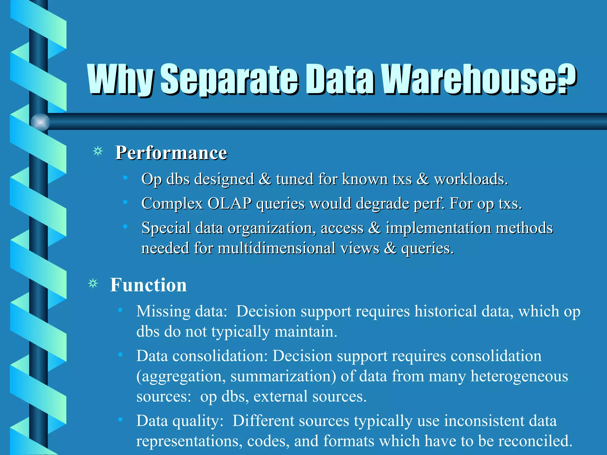 Why Separate Data Warehouse? Performance Op dbs designed & tuned for known txs & workloads. Complex OLAP queries would degrade perf. For op txs. Special data organization, access & implementation methods needed for multidimensional views & queries.  Function Missing data:  Decision support requires historical data, which op dbs do not typically maintain. Data consolidation: Decision support requires consolidation (aggregation, summarization) of data from many heterogeneous sources:  op dbs, external sources.  Data quality:  Different sources typically use inconsistent data representations, codes, and formats which have to be reconciled. 