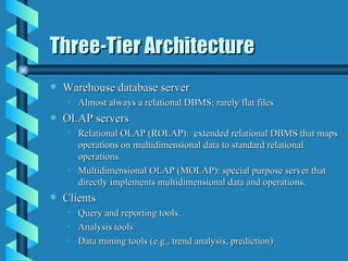 Three-Tier Architecture Warehouse database server Almost always a relational DBMS; rarely flat files OLAP servers Relational OLAP (ROLAP):  extended relational DBMS that maps operations on multidimensional data to standard relational operations. Multidimensional OLAP (MOLAP): special purpose server that directly implements multidimensional data and operations. Clients Query and reporting tools. Analysis tools Data mining tools (e.g., trend analysis, prediction)  