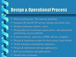 Design & Operational Process Define architecture.  Do capacity planning. Integrate db and OLAP servers, storage and client tools. Design warehouse schema, views. Design physical warehouse organization:  data placement, partitioning, access methods. Connect sources:  gateways, ODBC drivers, wrappers. Design & implement scripts for data extract, load refresh. Define metadata and populate repository. Design & implement end-user applications. Roll out warehouse and applications. Monitor the warehouse. 