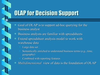 OLAP for Decision Support Goal of OLAP is to support ad-hoc querying for the business analyst Business analysts are familiar with spreadsheets Extend spreadsheet analysis model to work with warehouse data Large data set Semantically enriched to understand business terms (e.g., time, geography) Combined with reporting features Multidimensional  view of data is the foundation of OLAP 