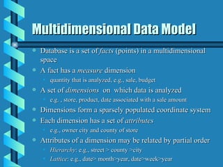 Multidimensional Data Model Database is a set of  facts  (points) in a multidimensional space A fact has a  measure  dimension quantity that is analyzed, e.g., sale, budget A set of  dimensions   on  which data is analyzed e.g. , store, product, date associated with a sale amount Dimensions form a sparsely populated coordinate system Each dimension has a set of  attributes e.g., owner city and county of store Attributes of a dimension may be related by partial order Hierarchy : e.g., street > county >city Lattice : e.g., date> month>year, date>week>year  