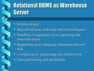 Relational DBMS as Warehouse Server Schema design Specialized scan, indexing and join techniques Handling of aggregate views (querying and materialization) Supporting query language extensions beyond SQL Complex query processing and optimization Data partitioning and parallelism 