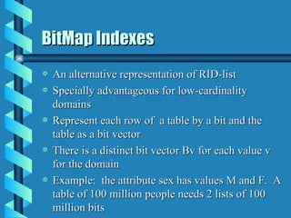 BitMap Indexes An alternative representation of RID-list Specially advantageous for low-cardinality domains Represent each row of  a table by a bit and the table as a bit vector There is a distinct bit vector Bv for each value v for the domain Example:  the attribute sex has values M and F.  A table of 100 million people needs 2 lists of 100 million bits 