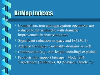 BitMap Indexes Comparison, join and aggregation operations are reduced to bit arithmetic with dramatic improvement in processing time Significant reduction in space and I/O (30:1) Adapted for higher cardinality domains as well. Compression (e.g., run-length encoding) exploited Products that support bitmaps:  Model 204, TargetIndex (Redbrick), IQ (Sybase), Oracle 7.3 