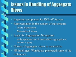 Issues in Handling of Aggregate Views Important component for ROLAP Servers Representation in the context of star schema Query Expressions Materialized Views Logic for Aggregation Navigation make optimum use of materialized aggregates to answer a query Choice of aggregate views to materialize HP Intelligent Warehouse pioneered some of the techniques 