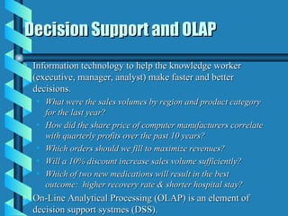 Decision Support and OLAP Information technology to help the knowledge worker (executive, manager, analyst) make faster and better decisions. What were the sales volumes by region and product category for the last year? How did the share price of computer manufacturers correlate with quarterly profits over the past 10 years? Which orders should we fill to maximize revenues? Will a 10% discount increase sales volume sufficiently? Which of two new medications will result in the best outcome:  higher recovery rate & shorter hospital stay? On-Line Analytical Processing (OLAP) is an element of decision support systmes (DSS).  