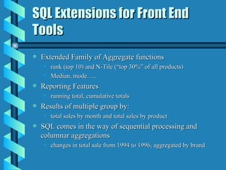 SQL Extensions for Front End Tools Extended Family of Aggregate functions rank (top 10) and N-Tile (“top 30%” of all products) Median, mode….. Reporting Features running total, cumulative totals Results of multiple group by: total sales by month and total sales by product SQL comes in the way of sequential processing and columnar aggregations changes in total sale from 1994 to 1996, aggregated by brand 