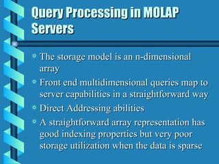 Query Processing in MOLAP Servers The storage model is an n-dimensional array Front end multidimensional queries map to server capabilities in a straightforward way Direct Addressing abilities A straightforward array representation has good indexing properties but very poor storage utilization when the data is sparse 