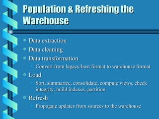 Population & Refreshing the Warehouse Data extraction Data cleaning Data transformation Convert from legacy/host format to warehouse format Load  Sort, summarize, consolidate, compute views, check integrity, build indexes, partition Refresh Propogate updates from sources to the warehouse 
