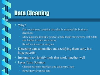Data Cleaning Why? Data warehouse contains data that is analyzed for business decisions More data and multiple sources could mean more errors in the data and harder to trace such errors Results in incorrect analysis Detecting data anomalies and rectifying them early has huge payoffs Important to identify tools that work together well Long Term Solution Change business practices and data entry tools Repository for meta-data 