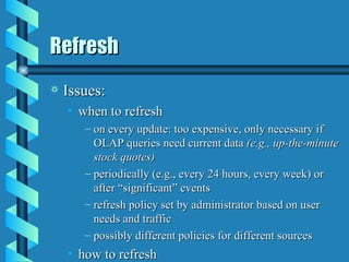 Refresh Issues: when to refresh on every update: too expensive, only necessary if OLAP queries need current data  (e.g., up-the-minute stock quotes) periodically (e.g., every 24 hours, every week) or after “significant” events refresh policy set by administrator based on user needs and traffic possibly different policies for different sources how to refresh 