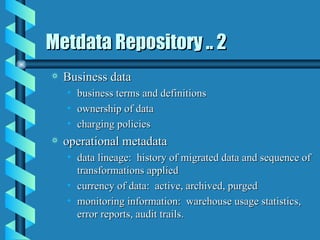Metdata Repository .. 2 Business data business terms and definitions ownership of data charging policies operational metadata data lineage:  history of migrated data and sequence of transformations applied currency of data:  active, archived, purged monitoring information:  warehouse usage statistics, error reports, audit trails. 