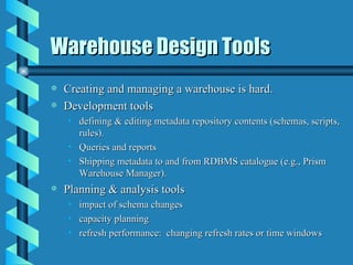 Warehouse Design Tools Creating and managing a warehouse is hard. Development tools defining & editing metadata repository contents (schemas, scripts, rules). Queries and reports Shipping metadata to and from RDBMS catalogue (e.g., Prism Warehouse Manager). Planning & analysis tools impact of schema changes capacity planning refresh performance:  changing refresh rates or time windows 