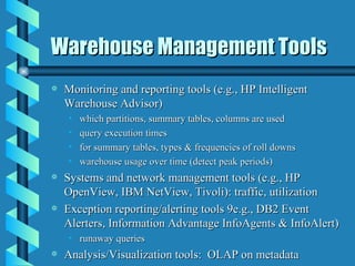 Warehouse Management Tools Monitoring and reporting tools (e.g., HP Intelligent Warehouse Advisor) which partitions, summary tables, columns are used  query execution times for summary tables, types & frequencies of roll downs warehouse usage over time (detect peak periods) Systems and network management tools (e.g., HP OpenView, IBM NetView, Tivoli): traffic, utilization Exception reporting/alerting tools 9e.g., DB2 Event Alerters, Information Advantage InfoAgents & InfoAlert) runaway queries Analysis/Visualization tools:  OLAP on metadata 